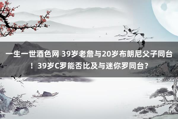 一生一世酒色网 39岁老詹与20岁布朗尼父子同台！39岁C罗能否比及与迷你罗同台？