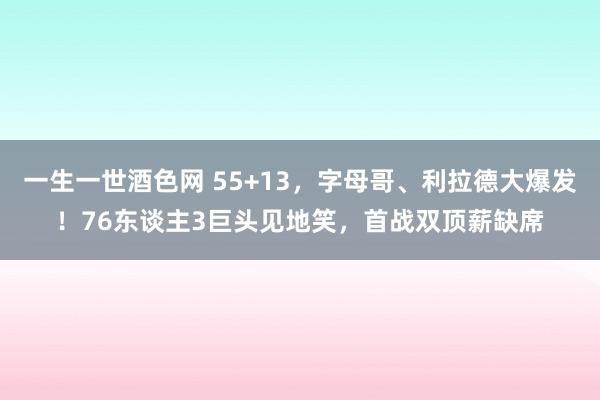 一生一世酒色网 55+13，字母哥、利拉德大爆发！76东谈主3巨头见地笑，首战双顶薪缺席