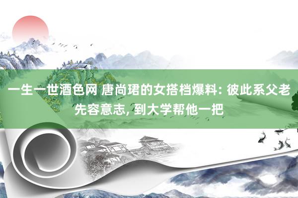 一生一世酒色网 唐尚珺的女搭档爆料: 彼此系父老先容意志， 到大学帮他一把