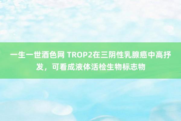 一生一世酒色网 TROP2在三阴性乳腺癌中高抒发，可看成液体活检生物标志物