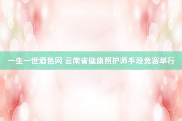 一生一世酒色网 云南省健康照护师手段竞赛举行