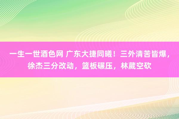 一生一世酒色网 广东大捷同曦！三外清苦皆爆，徐杰三分改动，篮板碾压，林葳空砍