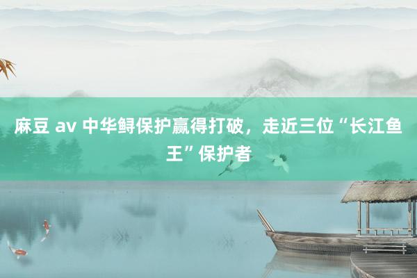 麻豆 av 中华鲟保护赢得打破，走近三位“长江鱼王”保护者