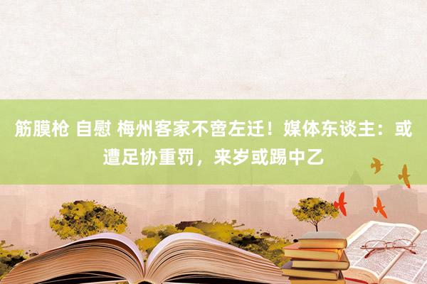 筋膜枪 自慰 梅州客家不啻左迁！媒体东谈主：或遭足协重罚，来岁或踢中乙