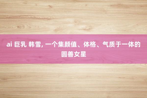 ai 巨乳 韩雪， 一个集颜值、体格、气质于一体的圆善女星