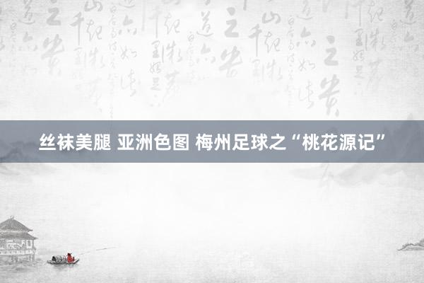 丝袜美腿 亚洲色图 梅州足球之“桃花源记”