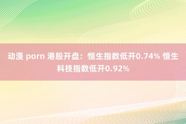 动漫 porn 港股开盘：恒生指数低开0.74% 恒生科技指数低开0.92%