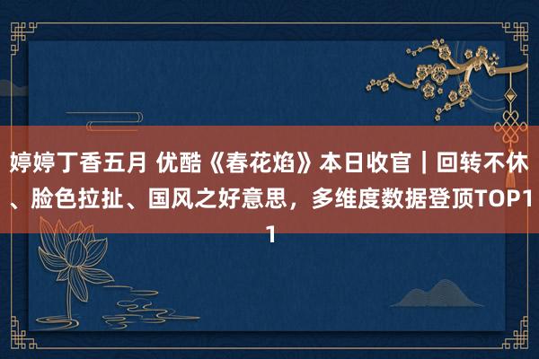 婷婷丁香五月 优酷《春花焰》本日收官｜回转不休、脸色拉扯、国风之好意思，多维度数据登顶TOP1