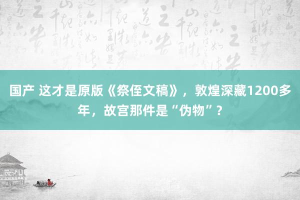 国产 这才是原版《祭侄文稿》，敦煌深藏1200多年，故宫那件是“伪物”？