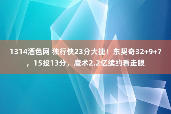 1314酒色网 独行侠23分大捷！东契奇32+9+7，15投13分，魔术2.2亿续约看走眼