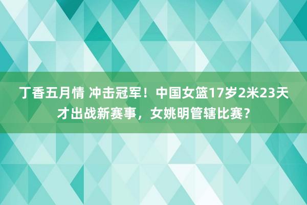 丁香五月情 冲击冠军！中国女篮17岁2米23天才出战新赛事，女姚明管辖比赛？