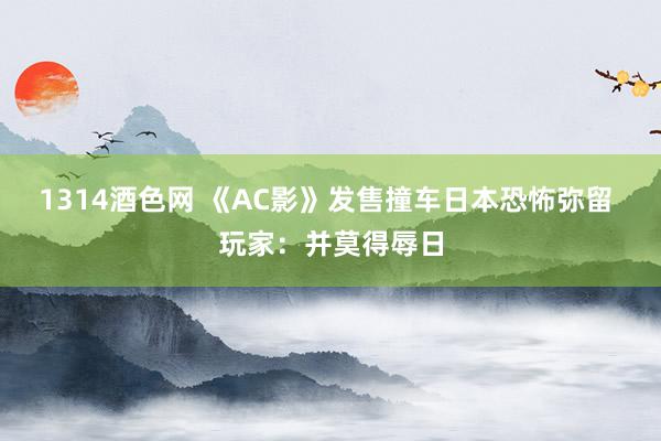 1314酒色网 《AC影》发售撞车日本恐怖弥留 玩家：并莫得辱日