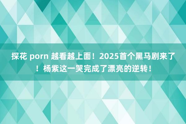 探花 porn 越看越上面！2025首个黑马剧来了！杨紫这一哭完成了漂亮的逆转！