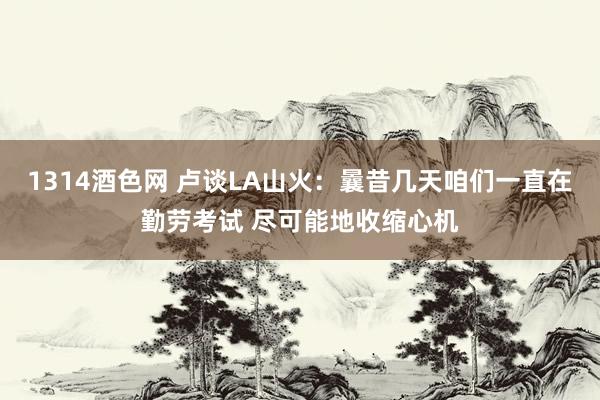 1314酒色网 卢谈LA山火：曩昔几天咱们一直在勤劳考试 尽可能地收缩心机