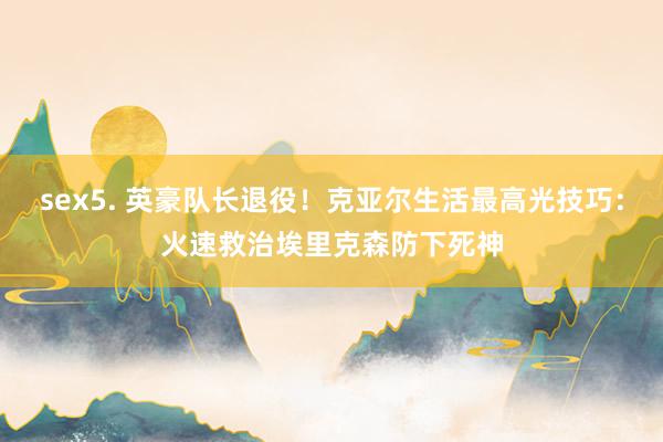 sex5. 英豪队长退役！克亚尔生活最高光技巧：火速救治埃里克森防下死神