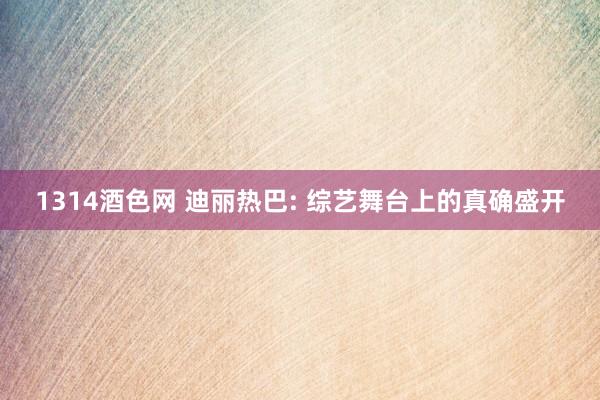 1314酒色网 迪丽热巴: 综艺舞台上的真确盛开
