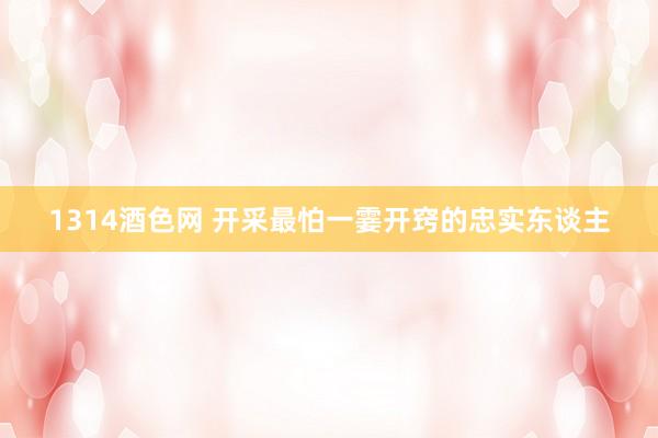 1314酒色网 开采最怕一霎开窍的忠实东谈主
