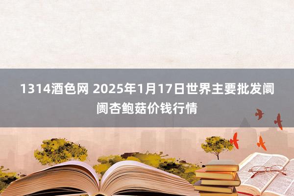 1314酒色网 2025年1月17日世界主要批发阛阓杏鲍菇价钱行情