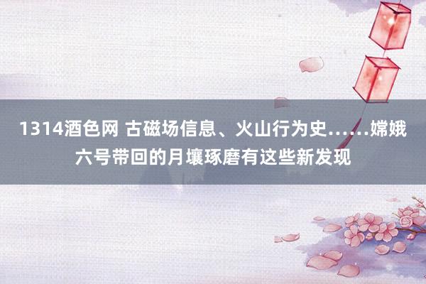 1314酒色网 古磁场信息、火山行为史……嫦娥六号带回的月壤琢磨有这些新发现