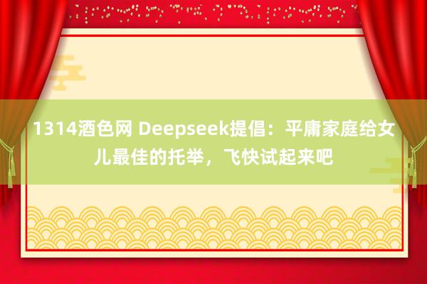 1314酒色网 Deepseek提倡：平庸家庭给女儿最佳的托举，飞快试起来吧