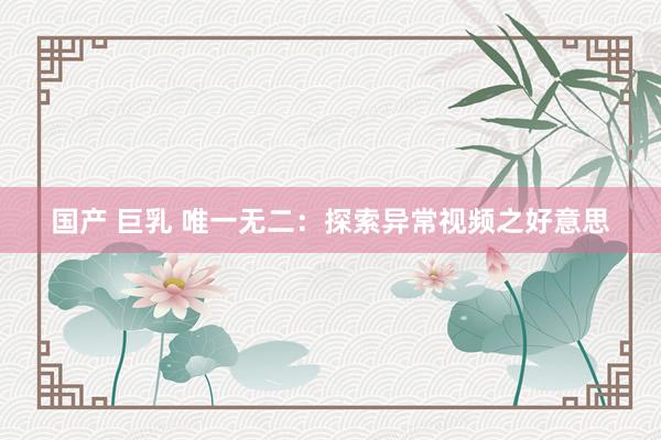 国产 巨乳 唯一无二：探索异常视频之好意思
