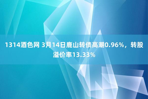 1314酒色网 3月14日鹿山转债高潮0.96%，转股溢价率13.33%