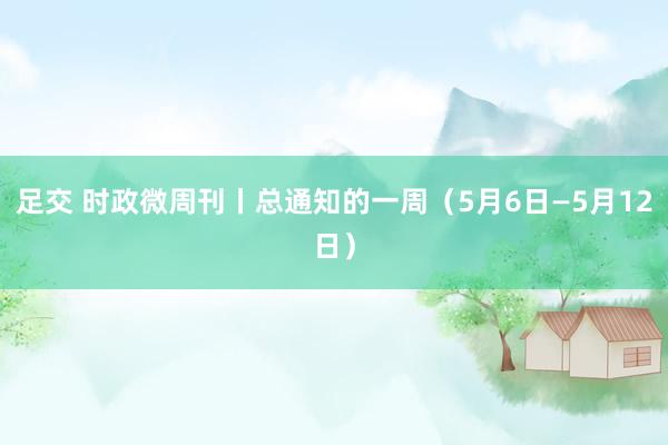 足交 时政微周刊丨总通知的一周（5月6日—5月12日）