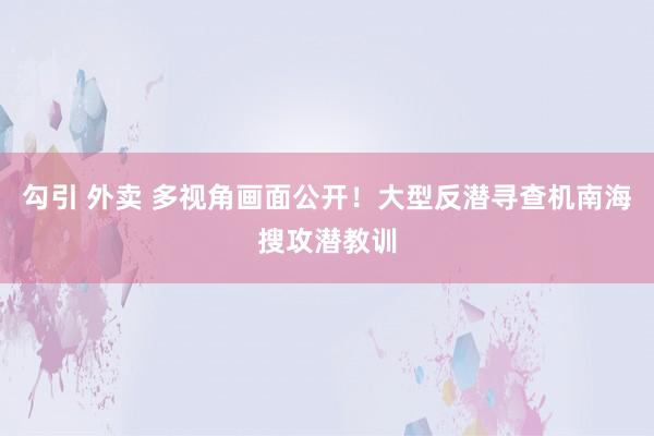 勾引 外卖 多视角画面公开！大型反潜寻查机南海搜攻潜教训