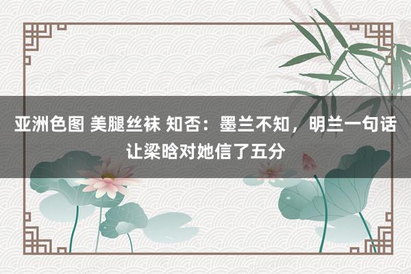 亚洲色图 美腿丝袜 知否：墨兰不知，明兰一句话让梁晗对她信了五分