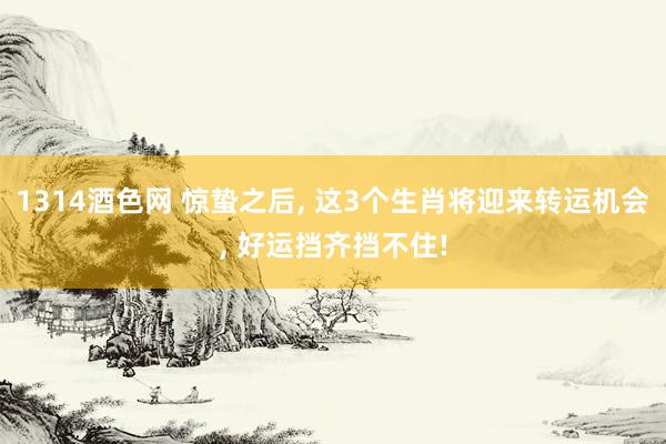 1314酒色网 惊蛰之后， 这3个生肖将迎来转运机会， 好运挡齐挡不住!