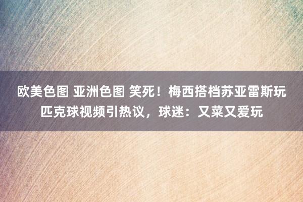 欧美色图 亚洲色图 笑死！梅西搭档苏亚雷斯玩匹克球视频引热议，球迷：又菜又爱玩