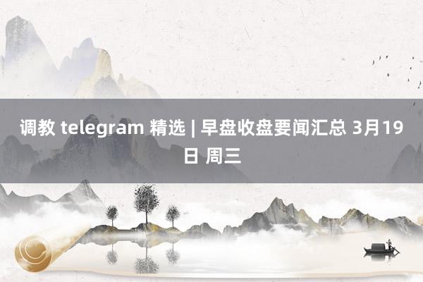 调教 telegram 精选 | 早盘收盘要闻汇总 3月19日 周三