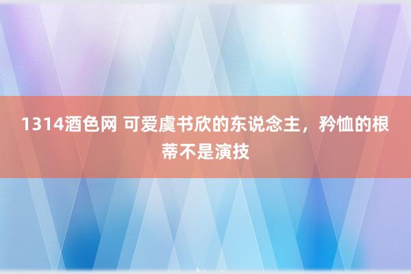 1314酒色网 可爱虞书欣的东说念主，矜恤的根蒂不是演技