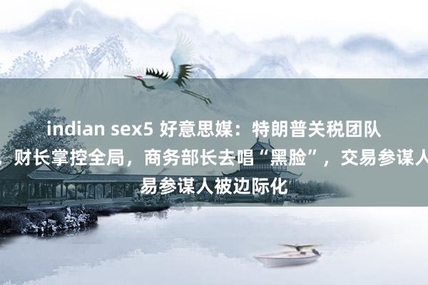 indian sex5 好意思媒：特朗普关税团队权利洗牌，财长掌控全局，商务部长去唱“黑脸”，交易参谋人被边际化