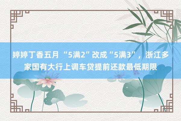 婷婷丁香五月 “5满2”改成“5满3”，浙江多家国有大行上调车贷提前还款最低期限