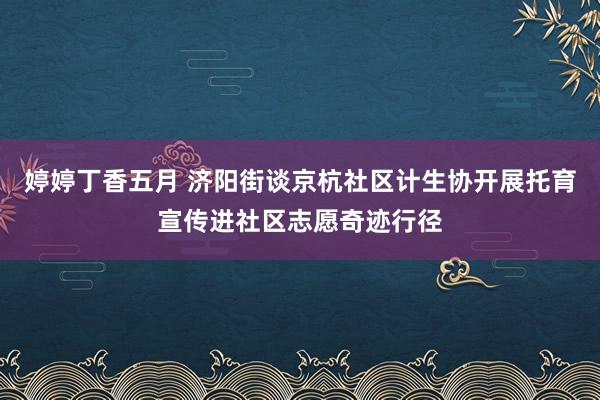 婷婷丁香五月 济阳街谈京杭社区计生协开展托育宣传进社区志愿奇迹行径
