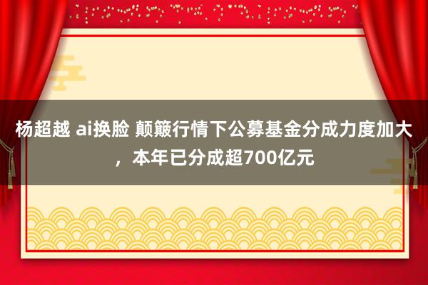 杨超越 ai换脸 颠簸行情下公募基金分成力度加大，本年已分成超700亿元