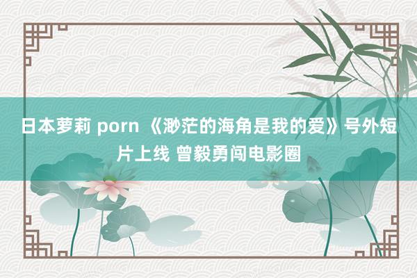 日本萝莉 porn 《渺茫的海角是我的爱》号外短片上线 曾毅勇闯电影圈