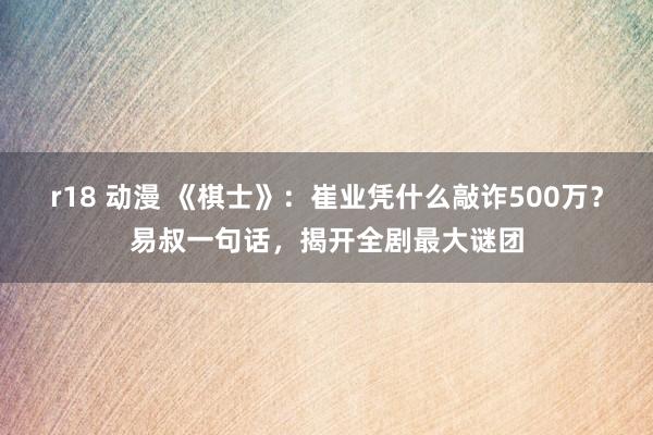 r18 动漫 《棋士》：崔业凭什么敲诈500万？易叔一句话，揭开全剧最大谜团