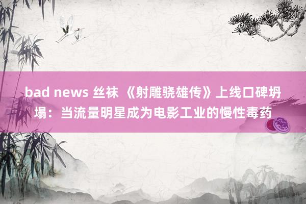 bad news 丝袜 《射雕骁雄传》上线口碑坍塌：当流量明星成为电影工业的慢性毒药