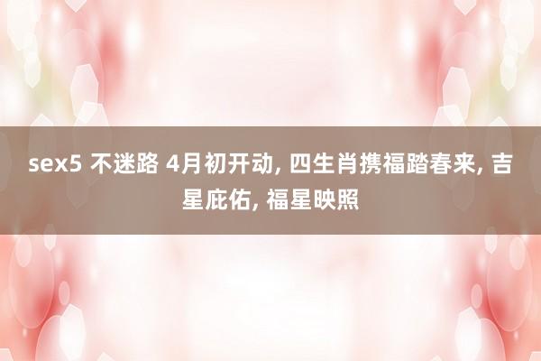 sex5 不迷路 4月初开动， 四生肖携福踏春来， 吉星庇佑， 福星映照