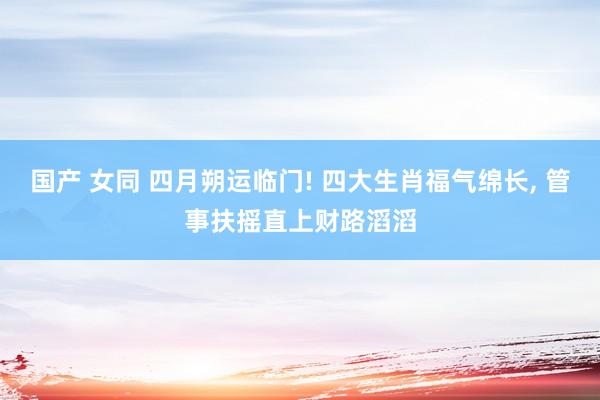 国产 女同 四月朔运临门! 四大生肖福气绵长， 管事扶摇直上财路滔滔