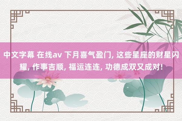 中文字幕 在线av 下月喜气盈门， 这些星座的财星闪耀， 作事吉顺， 福运连连， 功德成双又成对!