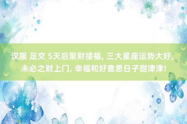 汉服 足交 5天后聚财接福， 三大星座运势大好， 未必之财上门， 幸福和好意思日子甜津津!