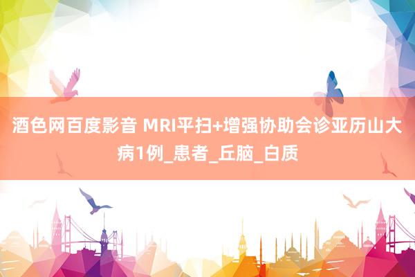 酒色网百度影音 MRI平扫+增强协助会诊亚历山大病1例_患者_丘脑_白质