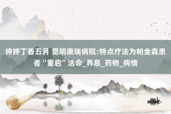 婷婷丁香五月 昆明康瑞病院:特点疗法为帕金森患者“重启”活命_养息_药物_病情