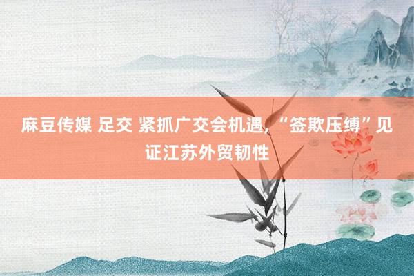 麻豆传媒 足交 紧抓广交会机遇， “签欺压缚”见证江苏外贸韧性