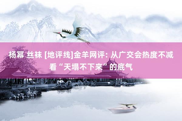 杨幂 丝袜 [地评线]金羊网评: 从广交会热度不减看“天塌不下来”的底气