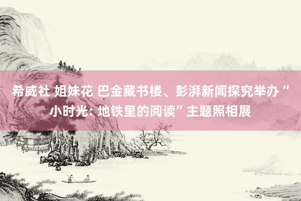 希威社 姐妹花 巴金藏书楼、彭湃新闻探究举办“小时光: 地铁里的阅读”主题照相展