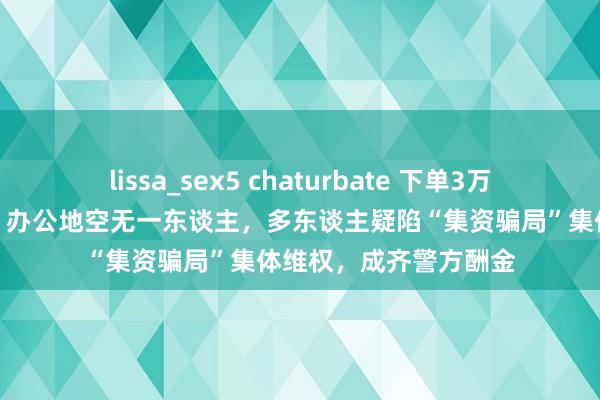 lissa_sex5 chaturbate 下单3万元褐灵菇后商家失联，办公地空无一东谈主，多东谈主疑陷“集资骗局”集体维权，成齐警方酬金